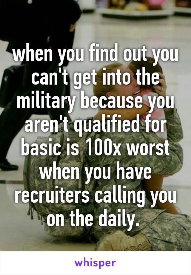 when you find out you can't get into the military because you aren't qualified for basic is 100x worst when you have recruiters calling you on the daily. 