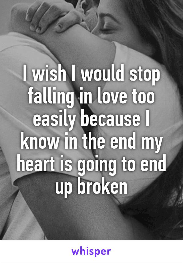 I wish I would stop falling in love too easily because I know in the end my heart is going to end up broken