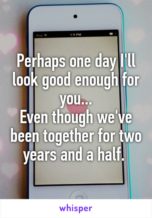 Perhaps one day I'll look good enough for you...
Even though we've been together for two years and a half. 