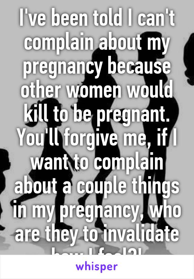 I've been told I can't complain about my pregnancy because other women would kill to be pregnant. You'll forgive me, if I want to complain about a couple things in my pregnancy, who are they to invalidate how I feel?!