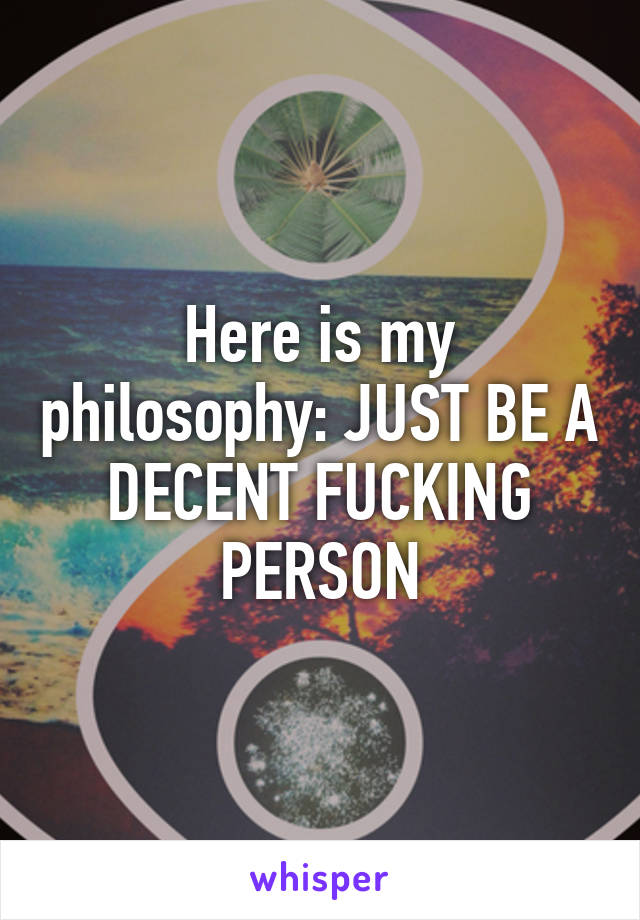 Here is my philosophy: JUST BE A DECENT FUCKING PERSON