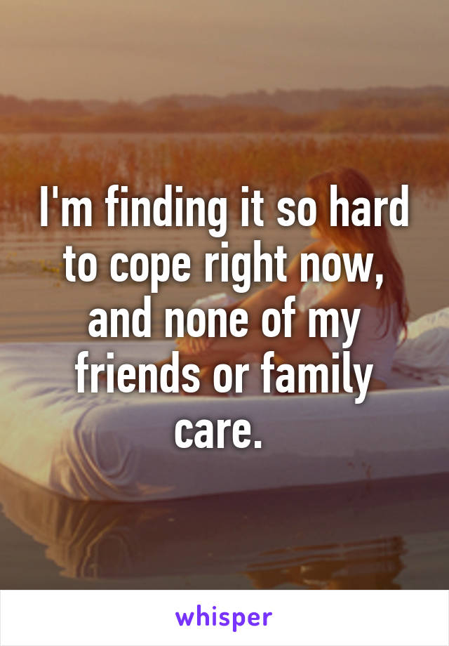 I'm finding it so hard to cope right now, and none of my friends or family care. 