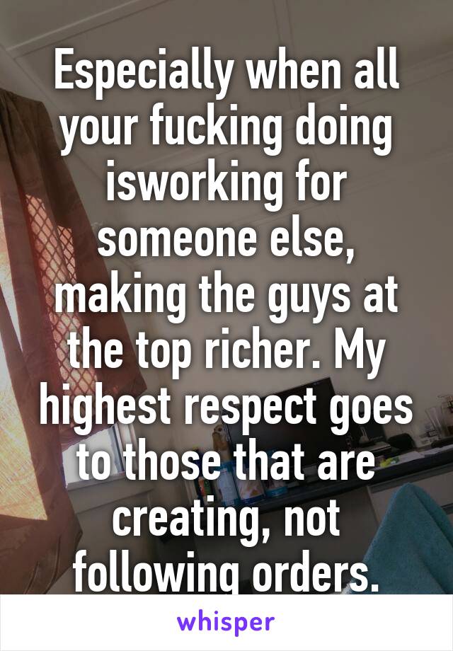 Especially when all your fucking doing isworking for someone else, making the guys at the top richer. My highest respect goes to those that are creating, not following orders.