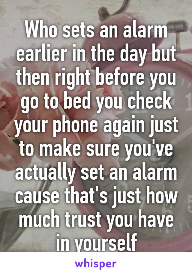 Who sets an alarm earlier in the day but then right before you go to bed you check your phone again just to make sure you've actually set an alarm cause that's just how much trust you have in yourself