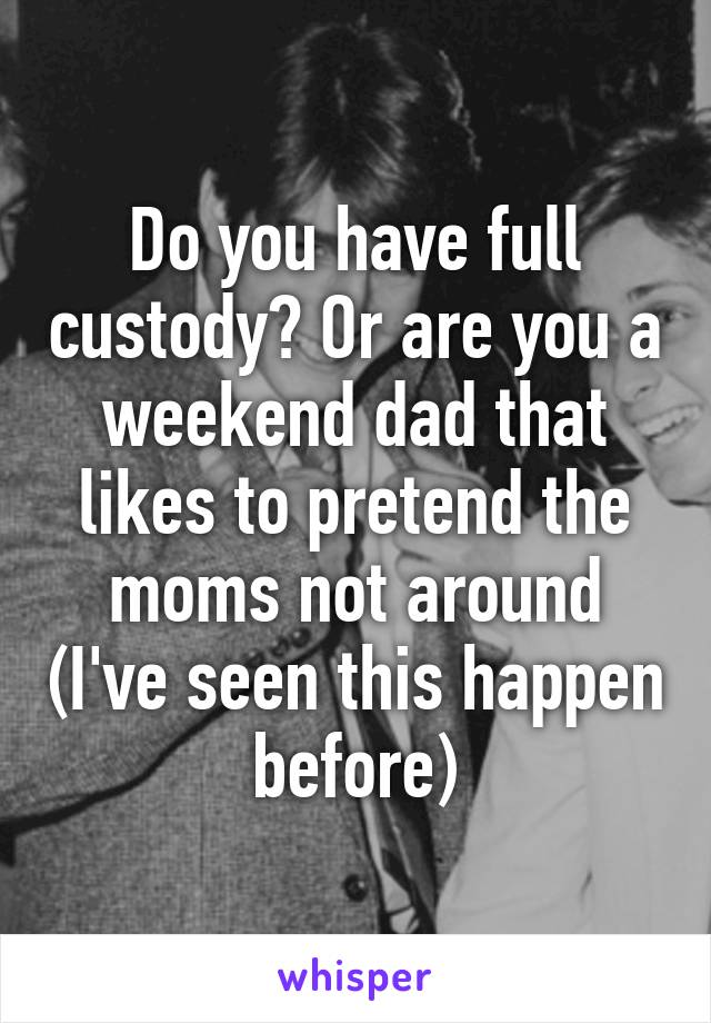 Do you have full custody? Or are you a weekend dad that likes to pretend the moms not around (I've seen this happen before)