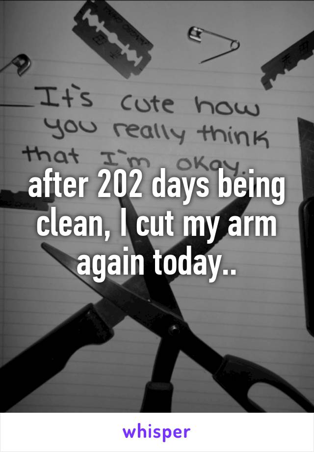 after 202 days being clean, I cut my arm again today..