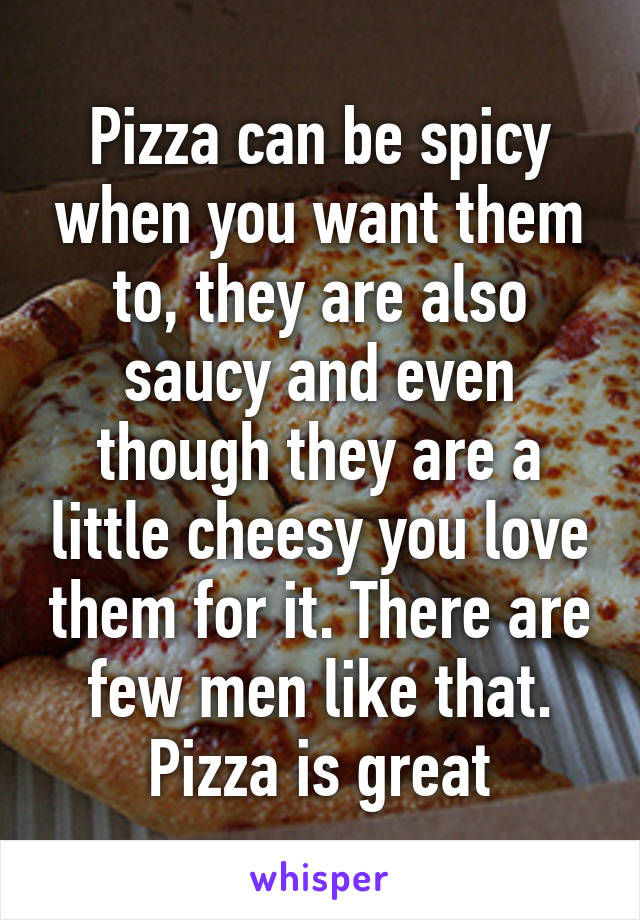 Pizza can be spicy when you want them to, they are also saucy and even though they are a little cheesy you love them for it. There are few men like that. Pizza is great