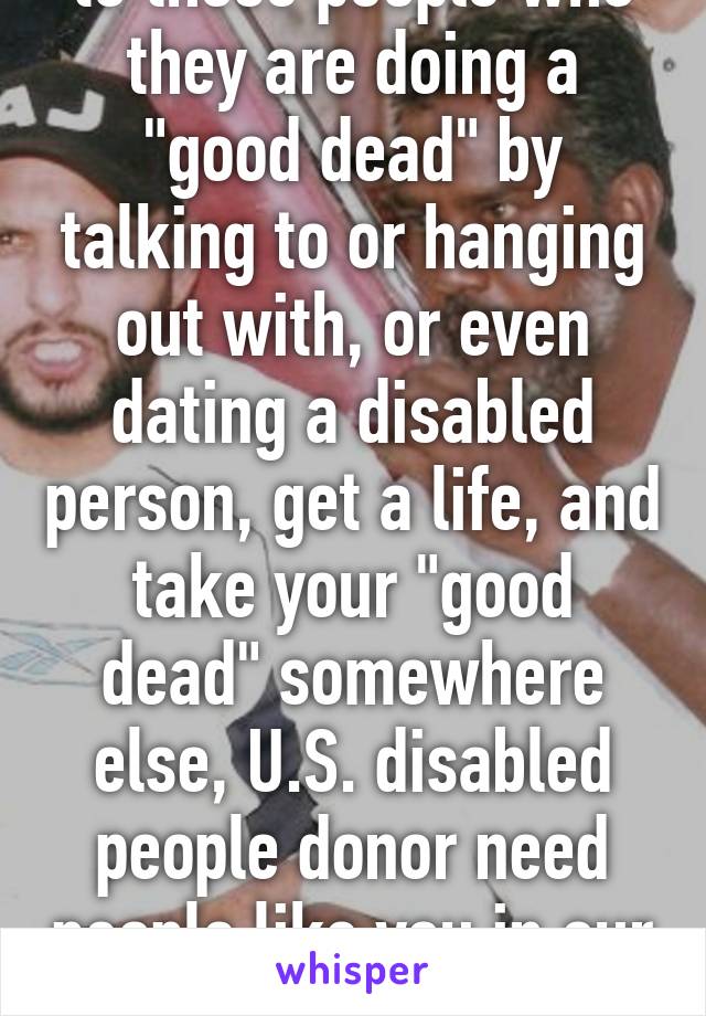 to those people who they are doing a "good dead" by talking to or hanging out with, or even dating a disabled person, get a life, and take your "good dead" somewhere else, U.S. disabled people donor need people like you in our lives 