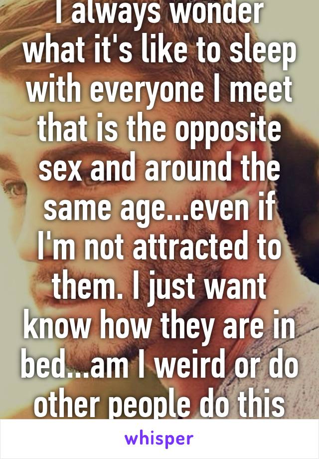 I always wonder what it's like to sleep with everyone I meet that is the opposite sex and around the same age...even if I'm not attracted to them. I just want know how they are in bed...am I weird or do other people do this too? 