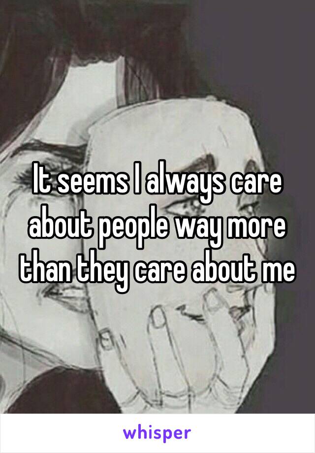 It seems I always care about people way more than they care about me 