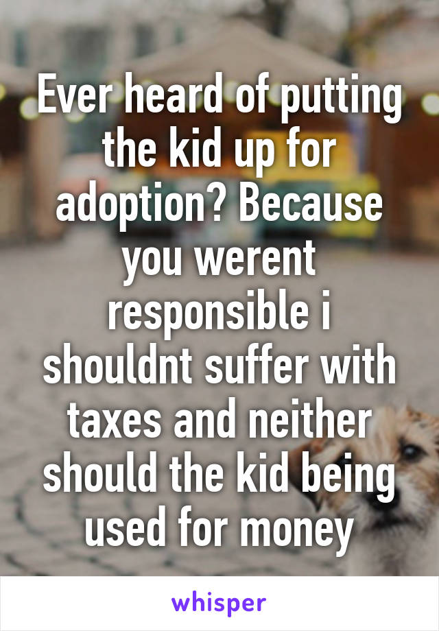 Ever heard of putting the kid up for adoption? Because you werent responsible i shouldnt suffer with taxes and neither should the kid being used for money