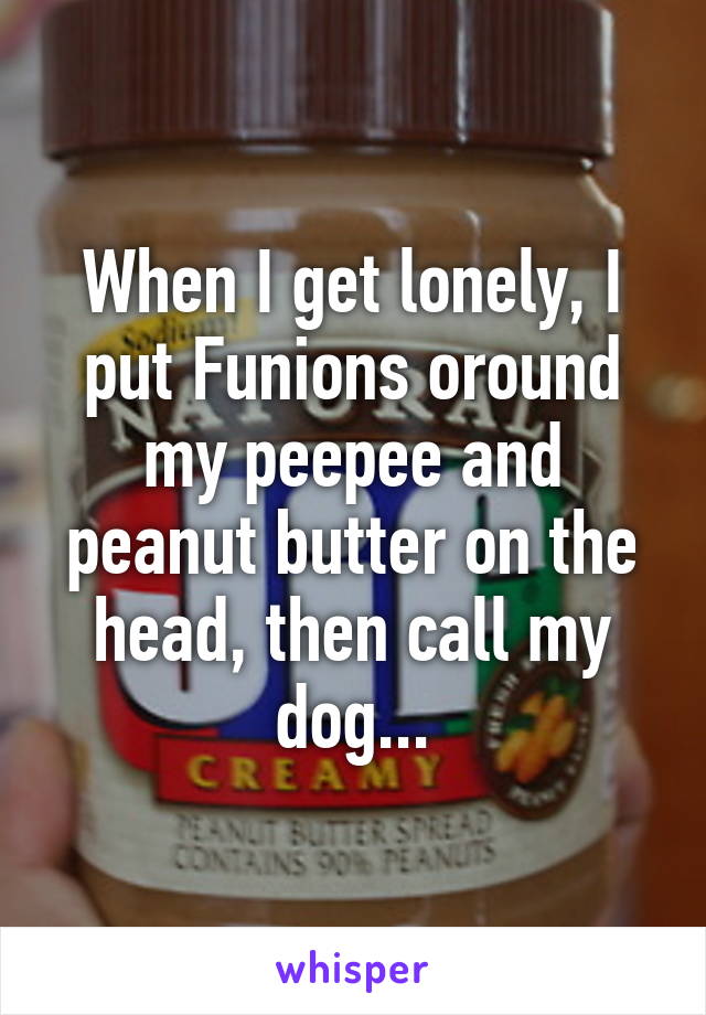 When I get lonely, I put Funions oround my peepee and peanut butter on the head, then call my dog...