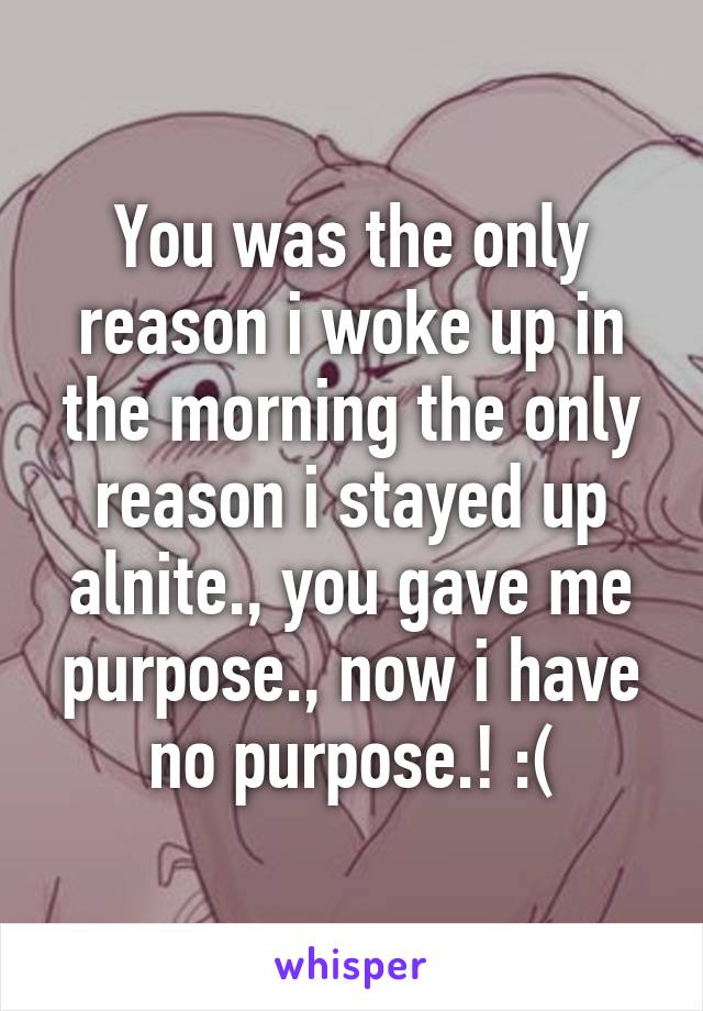 You was the only reason i woke up in the morning the only reason i stayed up alnite., you gave me purpose., now i have no purpose.! :(