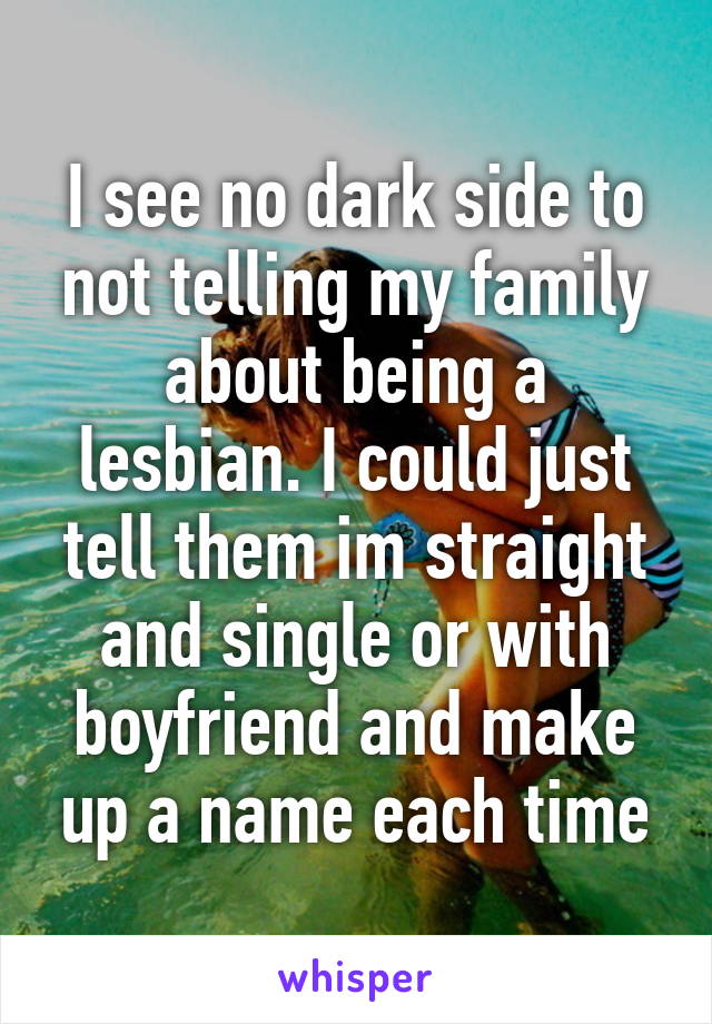 I see no dark side to not telling my family about being a lesbian. I could just tell them im straight and single or with boyfriend and make up a name each time