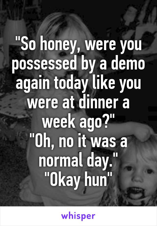 "So honey, were you possessed by a demo again today like you were at dinner a week ago?"
"Oh, no it was a normal day."
"Okay hun"