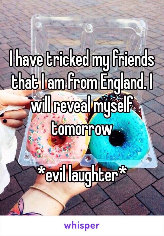 I have tricked my friends that I am from England. I will reveal myself tomorrow

*evil laughter*