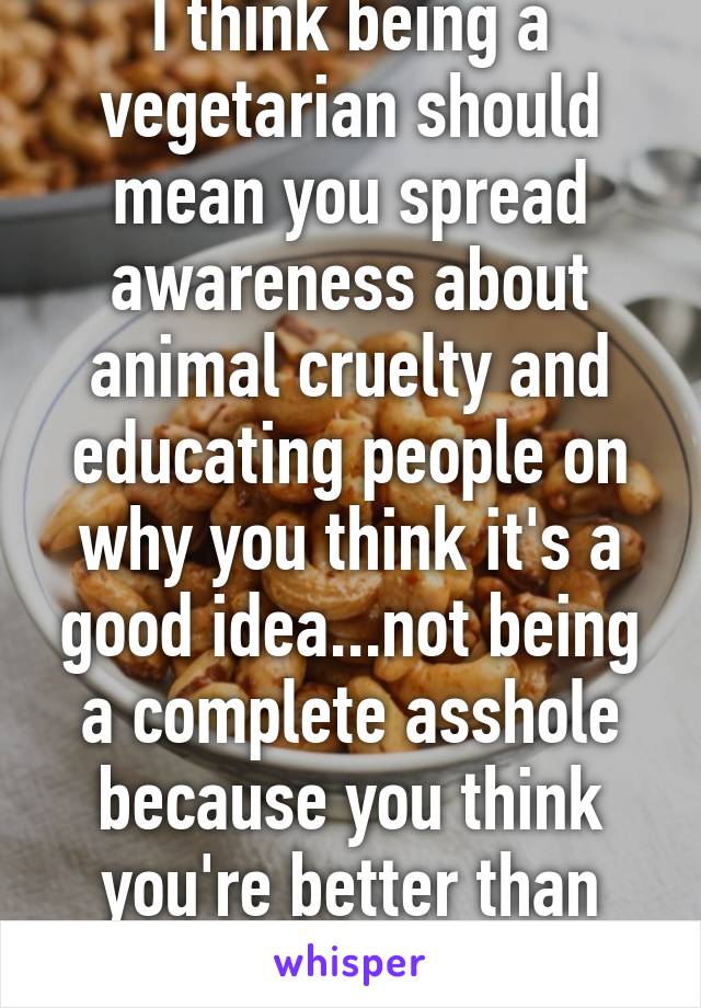 I think being a vegetarian should mean you spread awareness about animal cruelty and educating people on why you think it's a good idea...not being a complete asshole because you think you're better than everyone else 