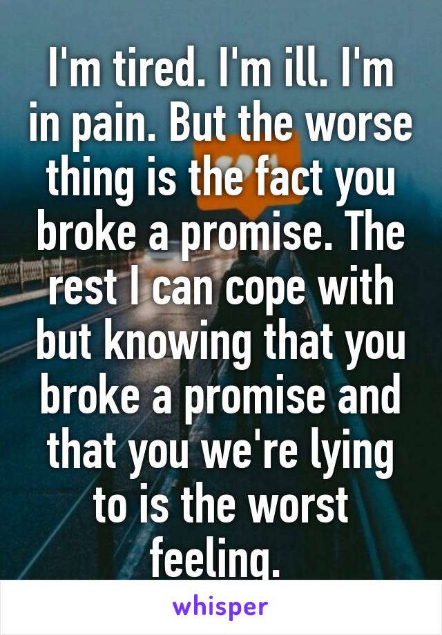 I'm tired. I'm ill. I'm in pain. But the worse thing is the fact you broke a promise. The rest I can cope with but knowing that you broke a promise and that you we're lying to is the worst feeling. 