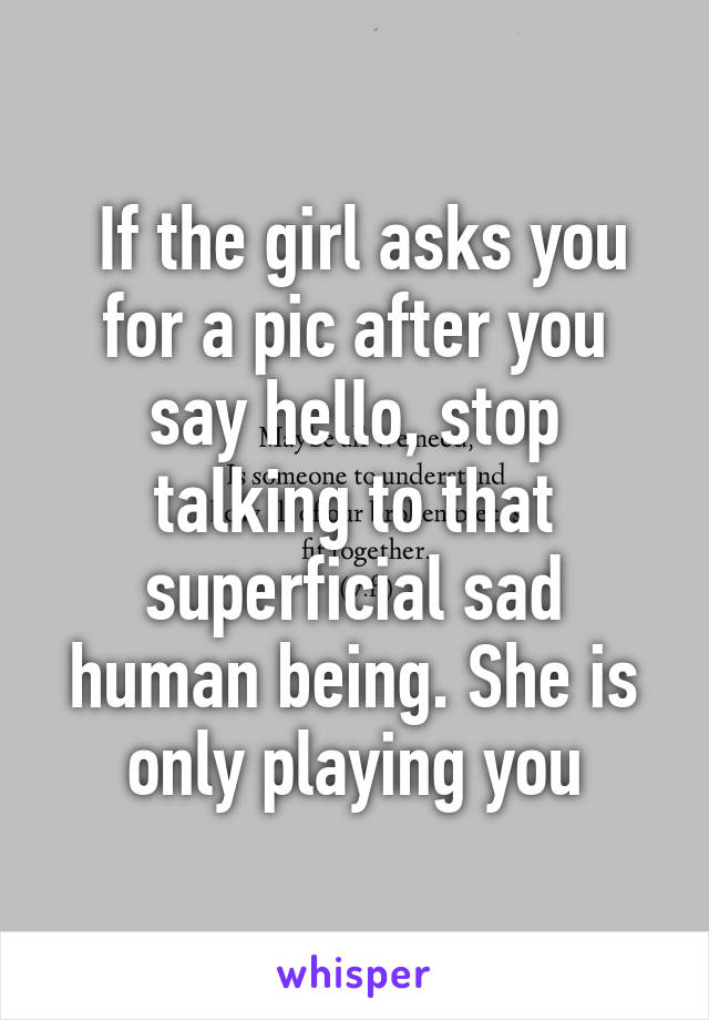  If the girl asks you for a pic after you say hello, stop talking to that superficial sad human being. She is only playing you