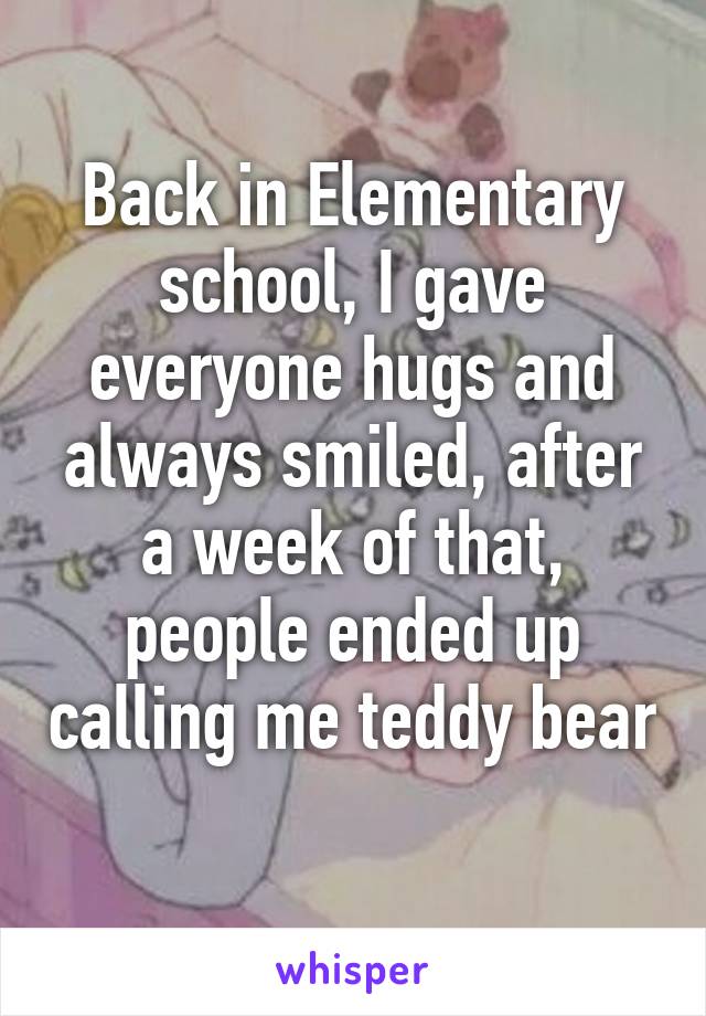 Back in Elementary school, I gave everyone hugs and always smiled, after a week of that, people ended up calling me teddy bear 