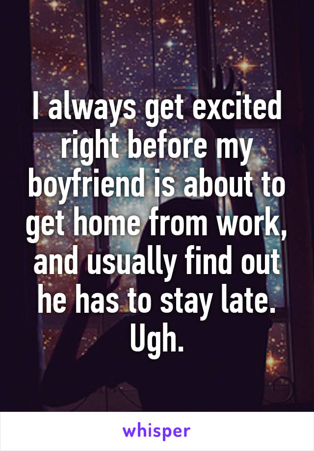 I always get excited right before my boyfriend is about to get home from work, and usually find out he has to stay late. Ugh.