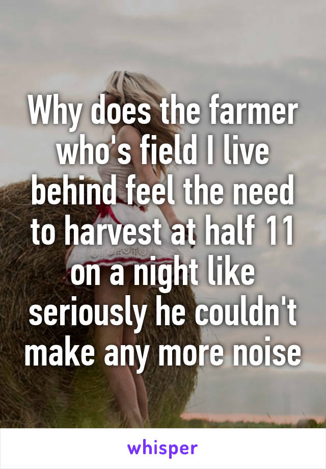 Why does the farmer who's field I live behind feel the need to harvest at half 11 on a night like seriously he couldn't make any more noise