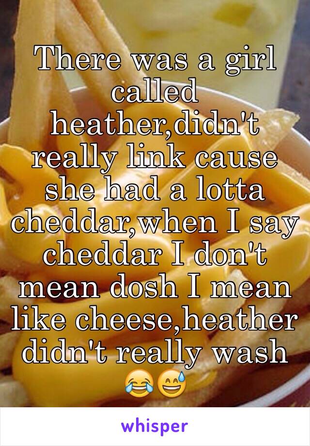 There was a girl called heather,didn't really link cause she had a lotta cheddar,when I say cheddar I don't mean dosh I mean like cheese,heather didn't really wash 😂😅