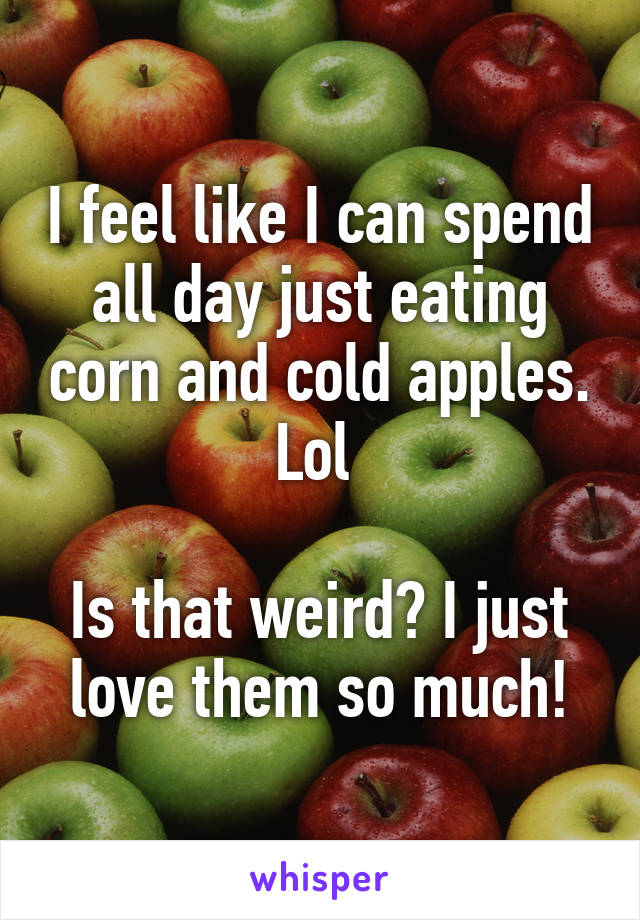 I feel like I can spend all day just eating corn and cold apples. Lol 

Is that weird? I just love them so much!