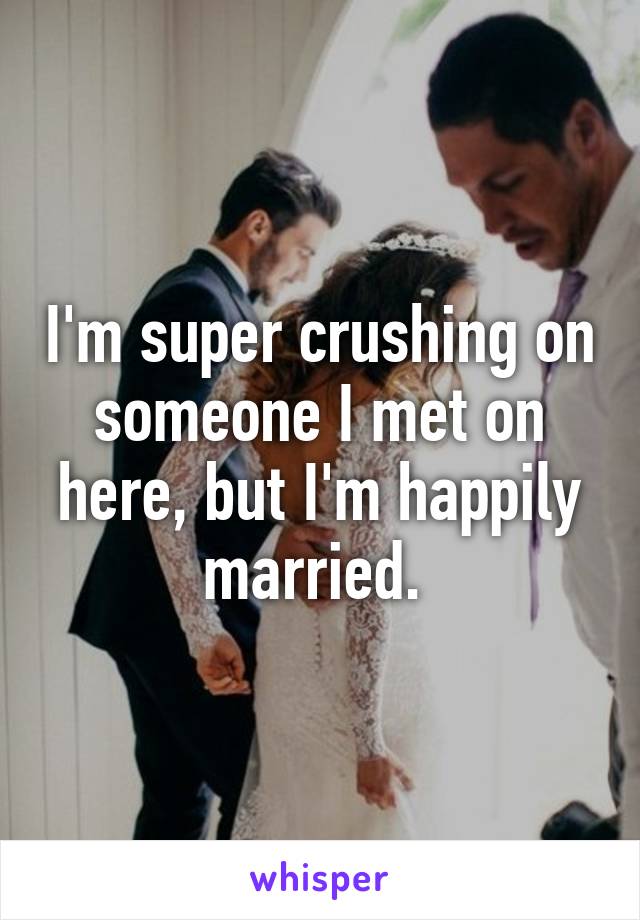 I'm super crushing on someone I met on here, but I'm happily married. 