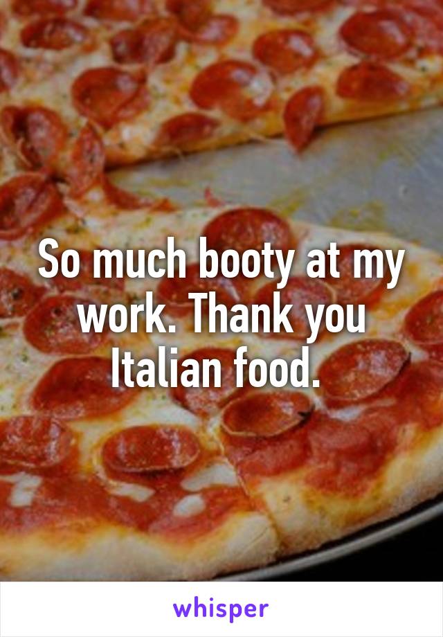 So much booty at my work. Thank you Italian food. 