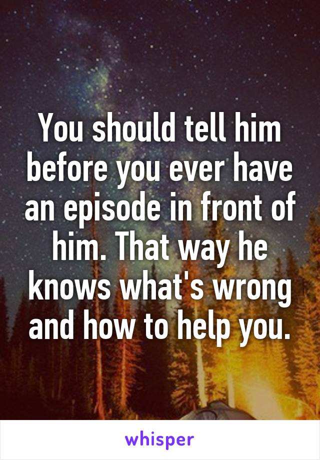 You should tell him before you ever have an episode in front of him. That way he knows what's wrong and how to help you.