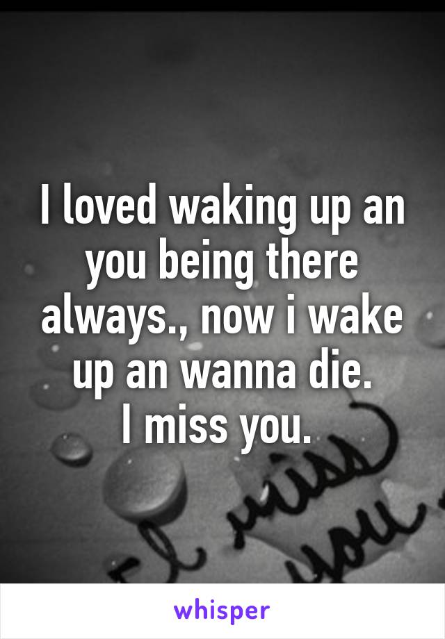 I loved waking up an you being there always., now i wake up an wanna die.
I miss you. 