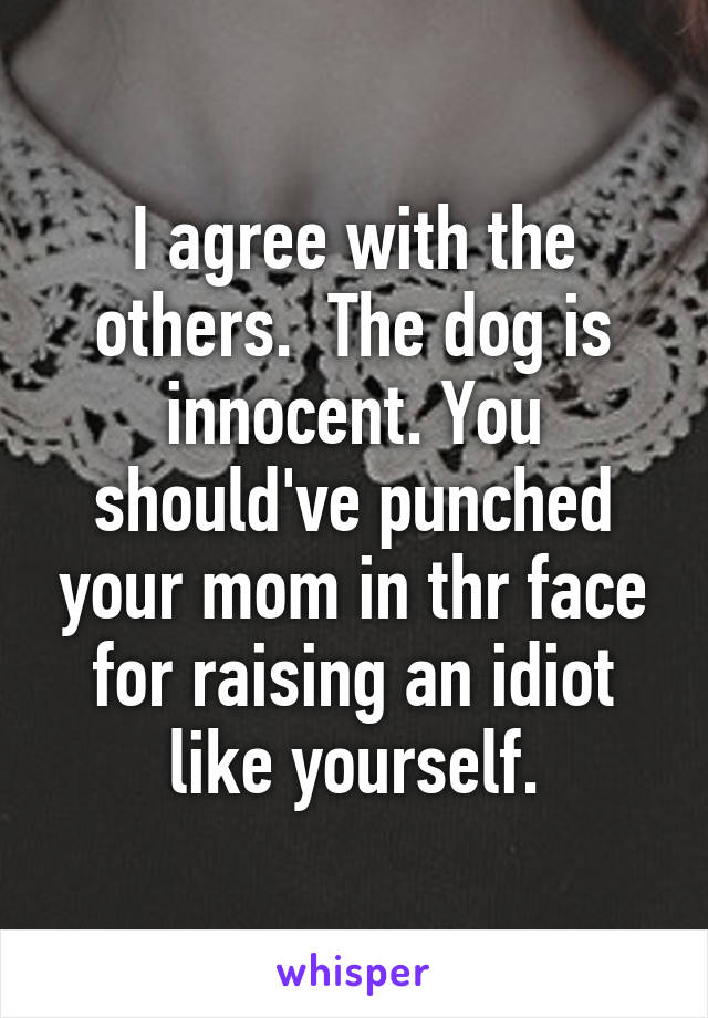 I agree with the others.  The dog is innocent. You should've punched your mom in thr face for raising an idiot like yourself.