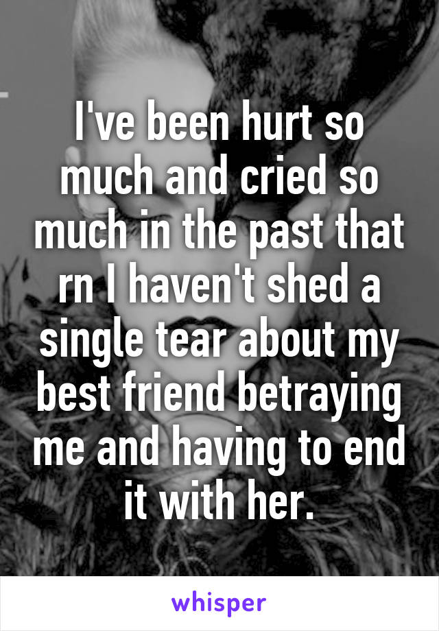 I've been hurt so much and cried so much in the past that rn I haven't shed a single tear about my best friend betraying me and having to end it with her.