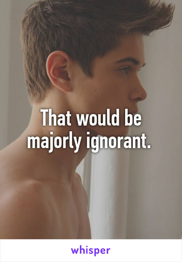 That would be majorly ignorant. 