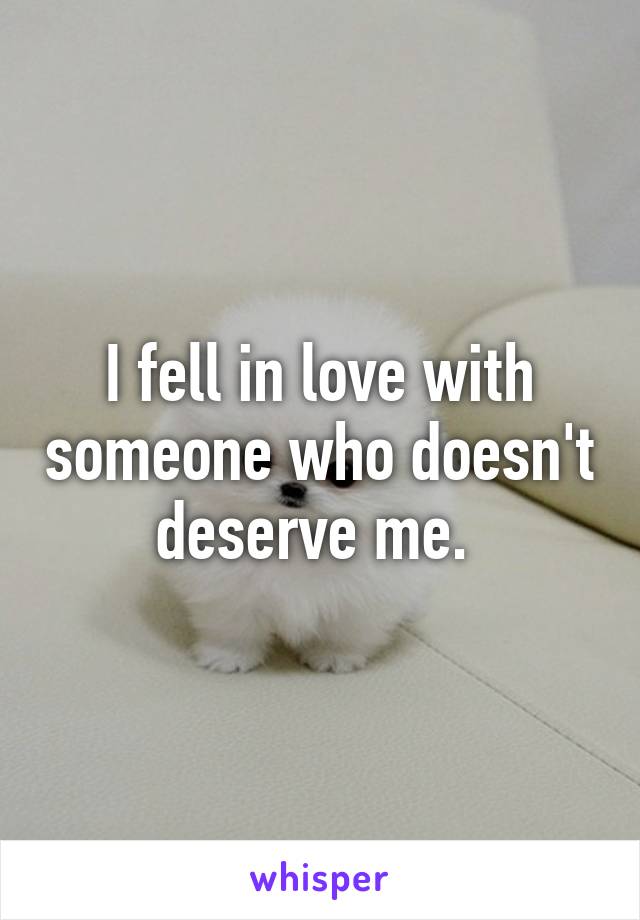 I fell in love with someone who doesn't deserve me. 