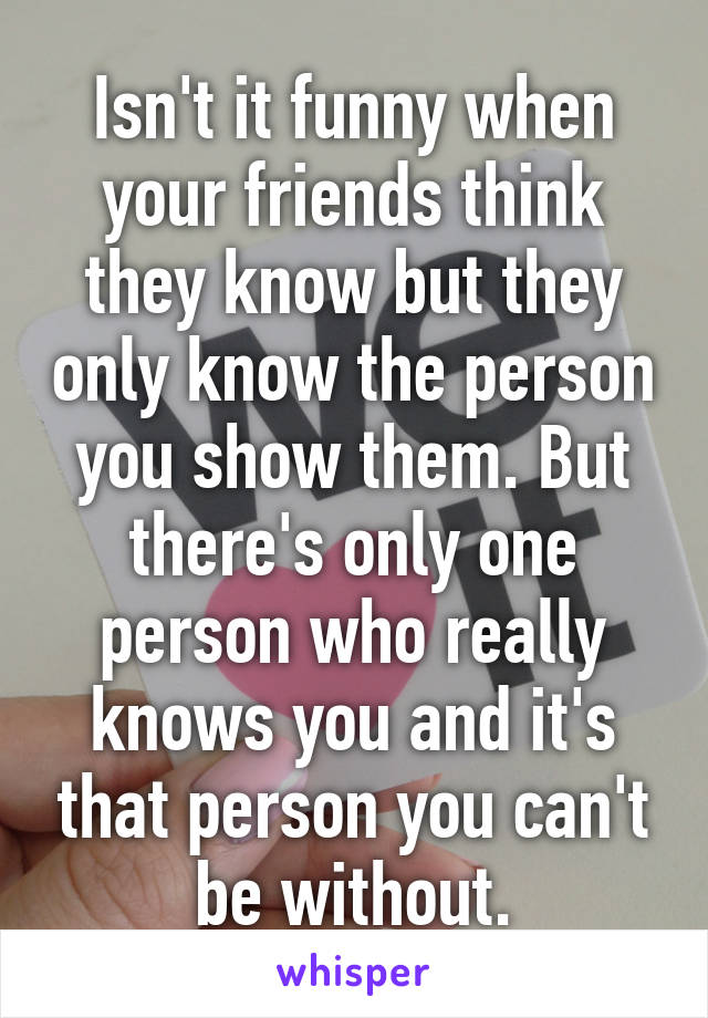 Isn't it funny when your friends think they know but they only know the person you show them. But there's only one person who really knows you and it's that person you can't be without.