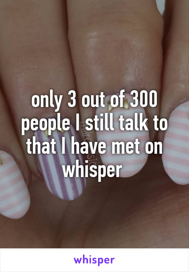 only 3 out of 300 people I still talk to that I have met on whisper 