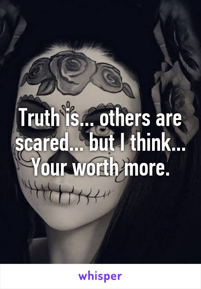 Truth is... others are scared... but I think... Your worth more.