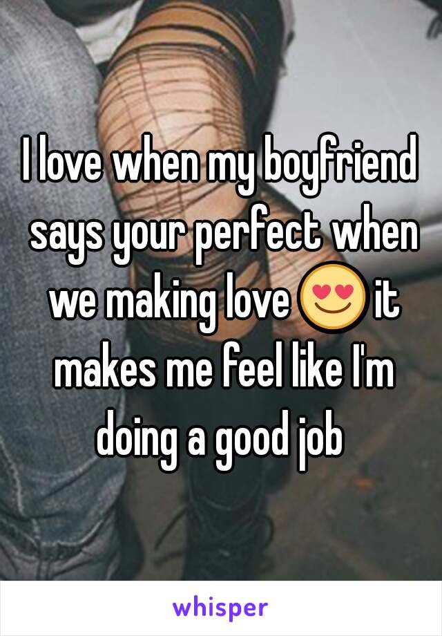 I love when my boyfriend says your perfect when we making love 😍 it makes me feel like I'm doing a good job 