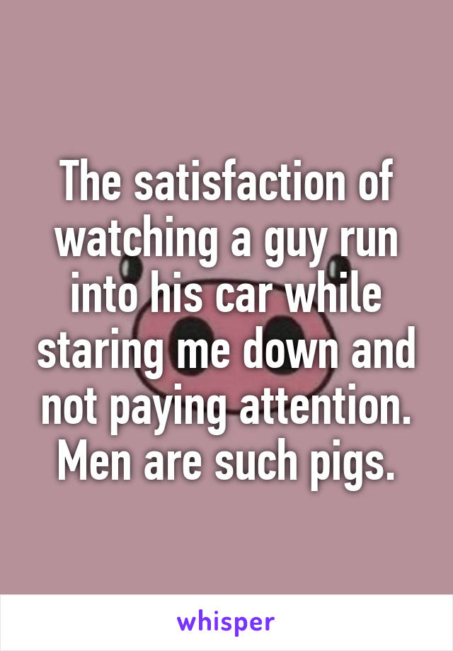 The satisfaction of watching a guy run into his car while staring me down and not paying attention.
Men are such pigs.