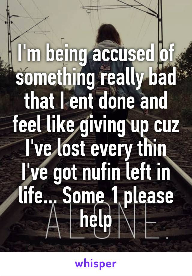 I'm being accused of something really bad that I ent done and feel like giving up cuz I've lost every thin I've got nufin left in life... Some 1 please help