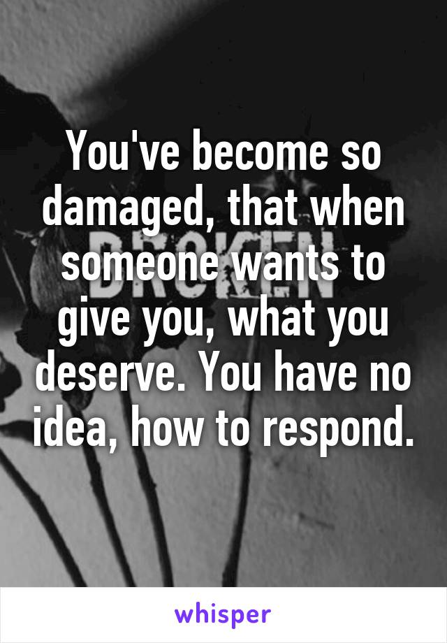 You've become so damaged, that when someone wants to give you, what you deserve. You have no idea, how to respond. 