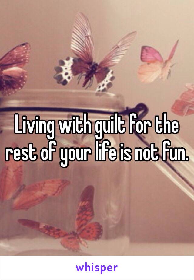 Living with guilt for the rest of your life is not fun. 