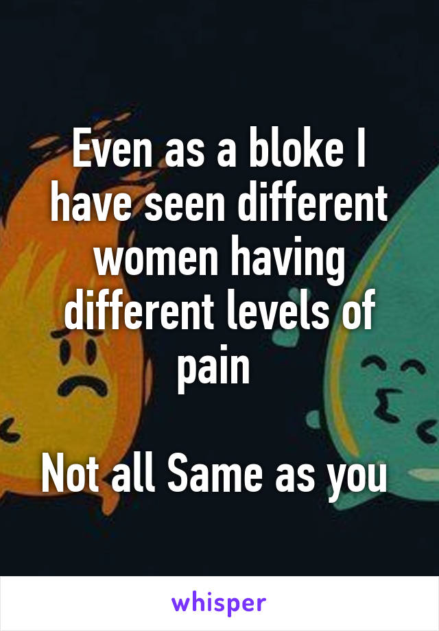 Even as a bloke I have seen different women having different levels of pain 

Not all Same as you 