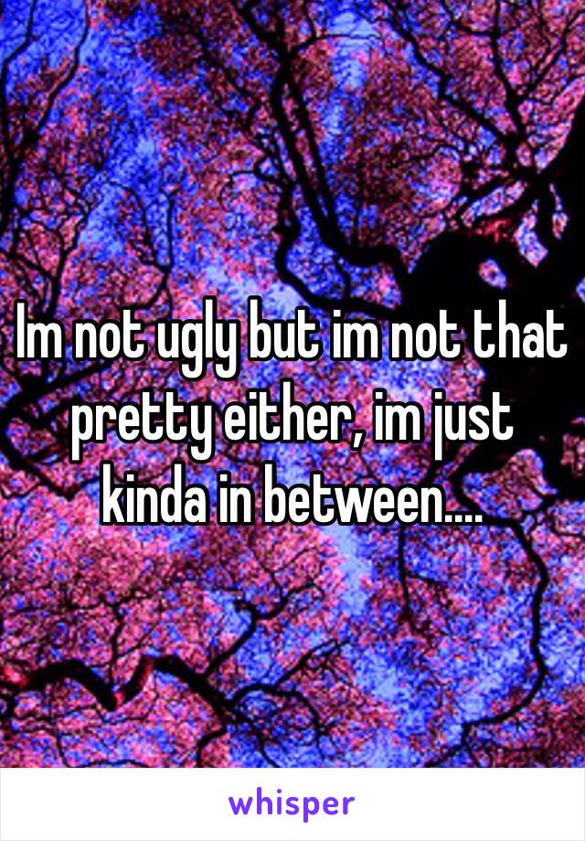 Im not ugly but im not that pretty either, im just kinda in between....