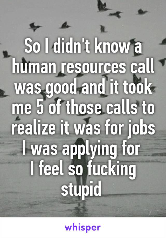 So I didn't know a human resources call was good and it took me 5 of those calls to realize it was for jobs I was applying for 
I feel so fucking stupid 