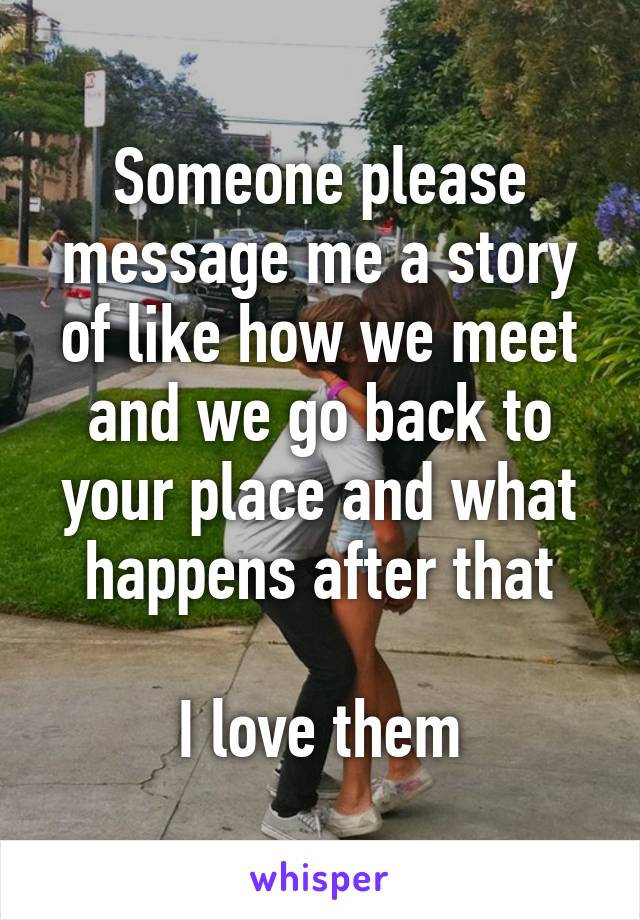 Someone please message me a story of like how we meet and we go back to your place and what happens after that

I love them