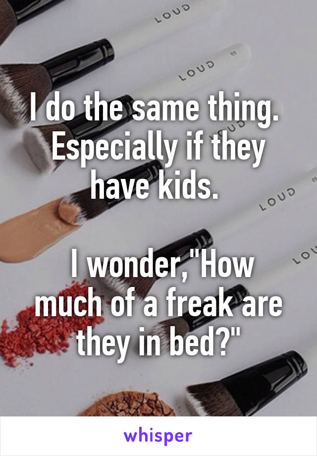 I do the same thing.  Especially if they have kids. 

 I wonder,"How much of a freak are they in bed?"