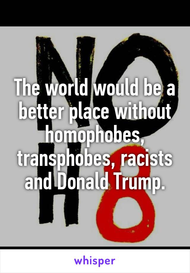 The world would be a better place without homophobes, transphobes, racists and Donald Trump.